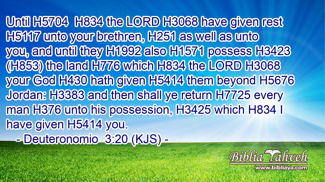 Until H5704  H834 the LORD H3068 have given rest H5117 unto your brethren, H251 as well as unto you, and until they H1992 also H1571 possess H3423 (H853) the land H776 which H834 the LORD H3068 your God H430 hath given H5414 them beyond H5676 Jordan: H3383 and then shall ye return H7725 every man H376 unto his possession, H3425 which H834 I have given H5414 you.