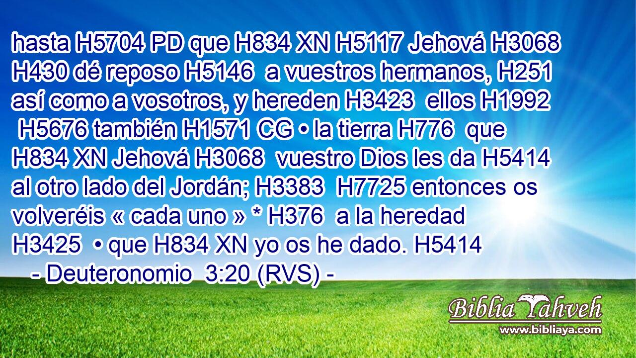hasta H5704 PD que H834 XN H5117 Jehová H3068  H430 dé reposo H5146  a vuestros hermanos, H251  así como a vosotros, y hereden H3423  ellos H1992  H5676 también H1571 CG • la tierra H776  que H834 XN Jehová H3068  vuestro Dios les da H5414  al otro lado del Jordán; H3383  H7725 entonces os volveréis « cada uno » * H376  a la heredad H3425  • que H834 XN yo os he dado. H5414  