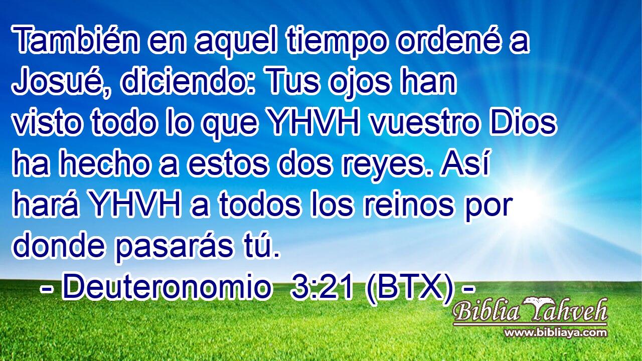 También en aquel tiempo ordené a Josué, diciendo: Tus ojos han visto todo lo que YHVH vuestro Dios ha hecho a estos dos reyes. Así hará YHVH a todos los reinos por donde pasarás tú.