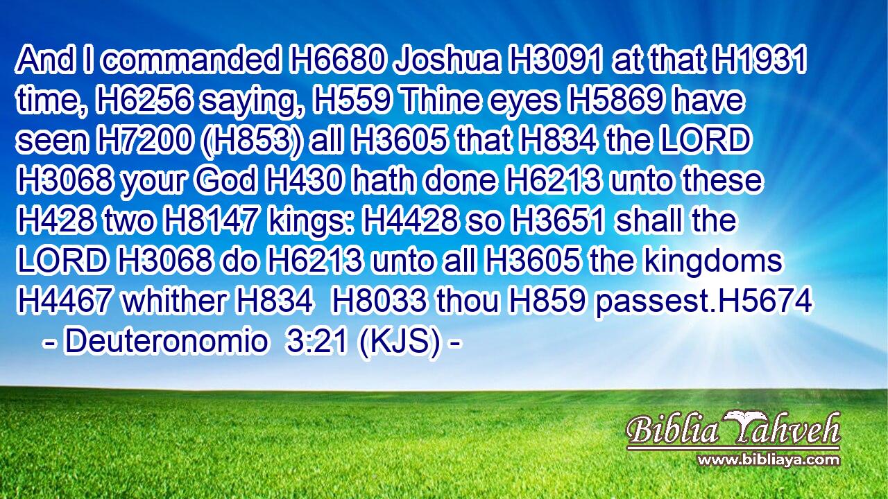 And I commanded H6680 Joshua H3091 at that H1931 time, H6256 saying, H559 Thine eyes H5869 have seen H7200 (H853) all H3605 that H834 the LORD H3068 your God H430 hath done H6213 unto these H428 two H8147 kings: H4428 so H3651 shall the LORD H3068 do H6213 unto all H3605 the kingdoms H4467 whither H834  H8033 thou H859 passest.H5674