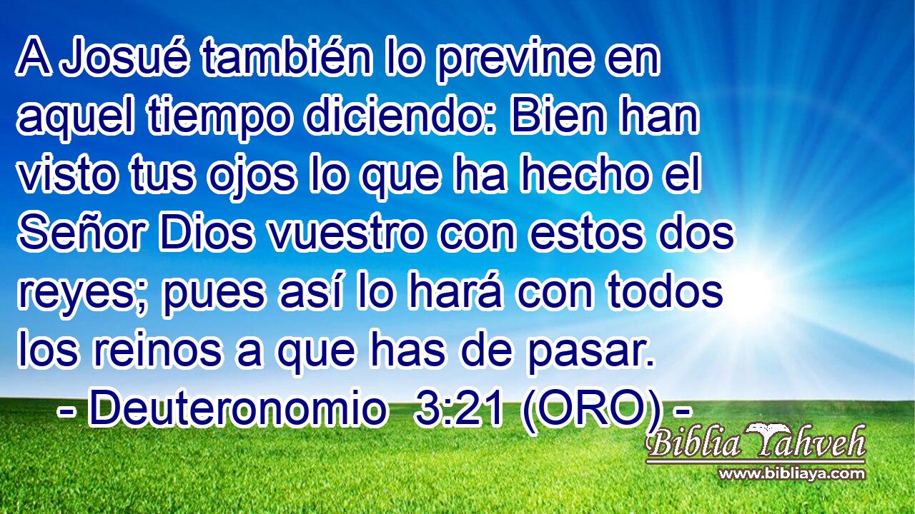  A Josué también lo previne en aquel tiempo diciendo: Bien han visto tus ojos lo que ha hecho el Señor Dios vuestro con estos dos reyes; pues así lo hará con todos los reinos a que has de pasar. 