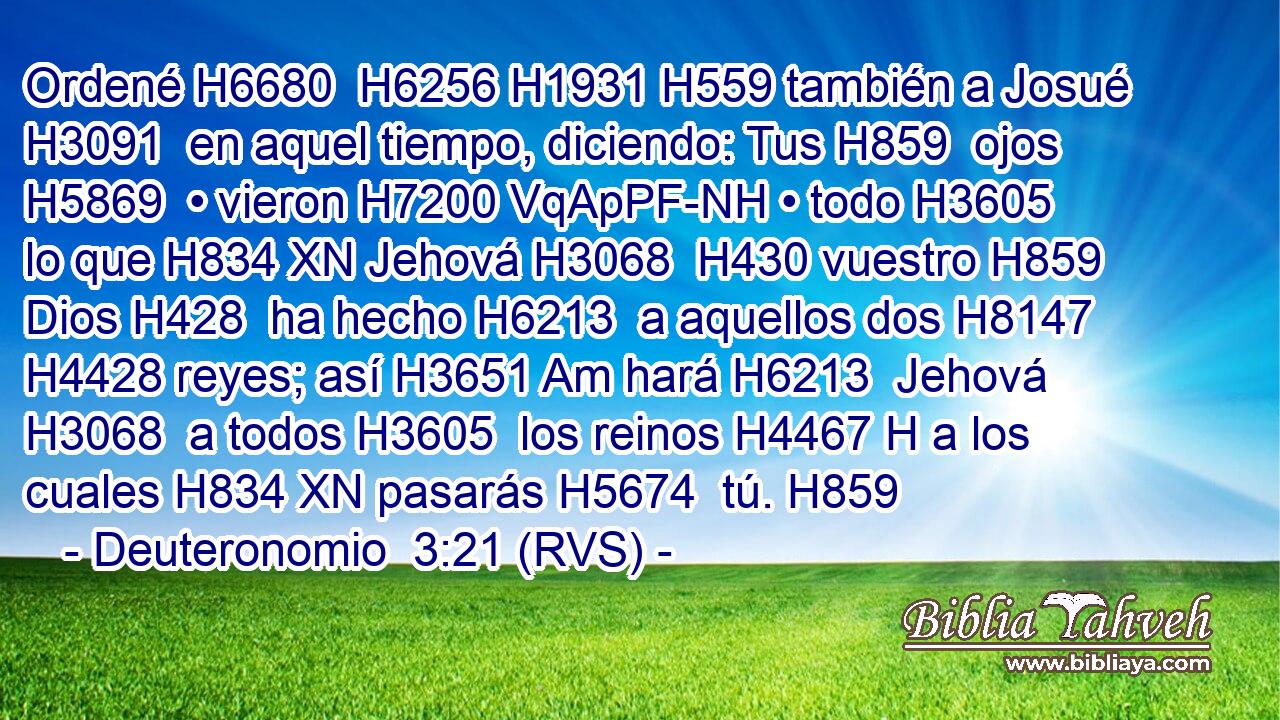 Ordené H6680  H6256 H1931 H559 también a Josué H3091  en aquel tiempo, diciendo: Tus H859  ojos H5869  • vieron H7200 VqApPF-NH • todo H3605  lo que H834 XN Jehová H3068  H430 vuestro H859  Dios H428  ha hecho H6213  a aquellos dos H8147  H4428 reyes; así H3651 Am hará H6213  Jehová H3068  a todos H3605  los reinos H4467 H a los cuales H834 XN pasarás H5674  tú. H859 