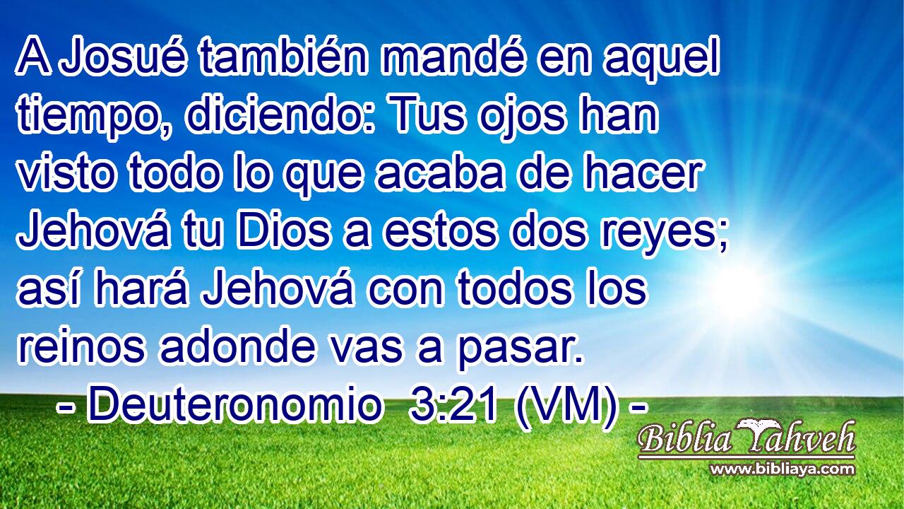  A Josué también mandé en aquel tiempo, diciendo: Tus ojos han visto todo lo que acaba de hacer Jehová tu Dios a estos dos reyes; así hará Jehová con todos los reinos adonde vas a pasar. 