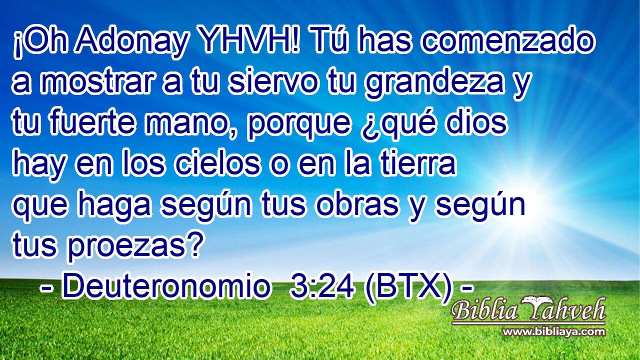 ¡Oh Adonay YHVH! Tú has comenzado a mostrar a tu siervo tu grandeza y tu fuerte mano, porque ¿qué dios hay en los cielos o en la tierra que haga según tus obras y según tus proezas?