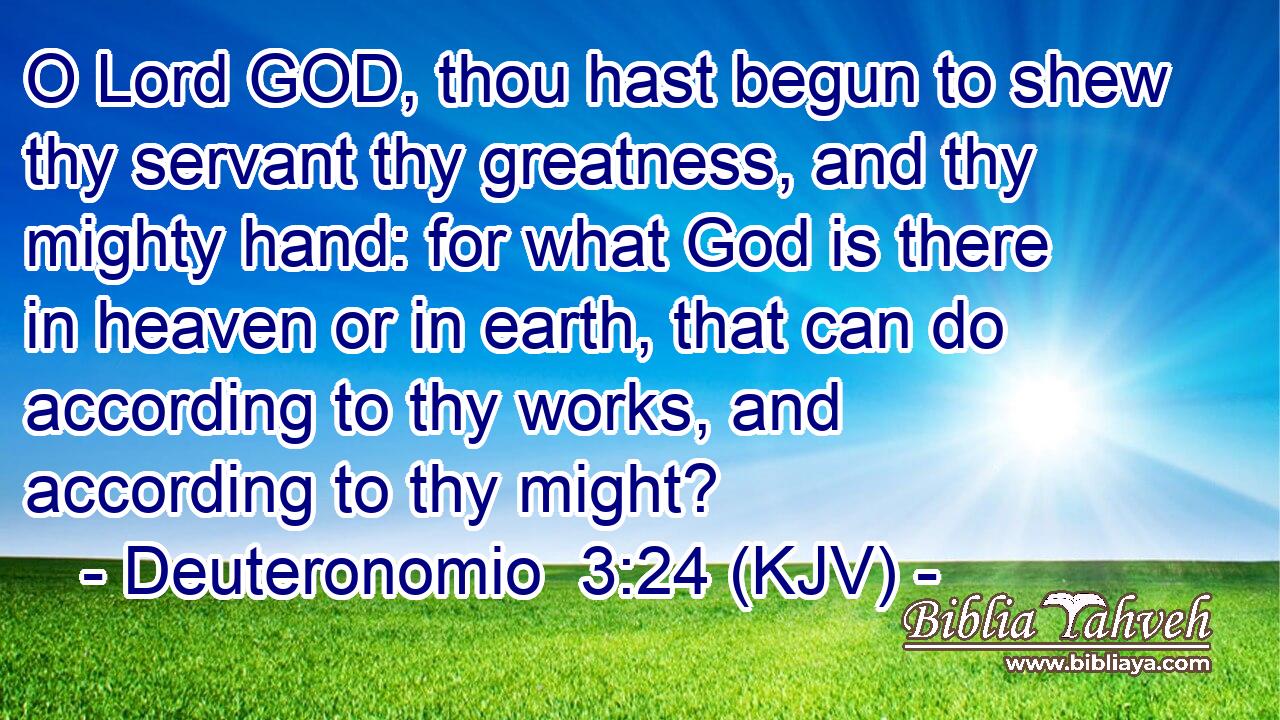O Lord GOD, thou hast begun to shew thy servant thy greatness, and thy mighty hand: for what God is there in heaven or in earth, that can do according to thy works, and according to thy might?