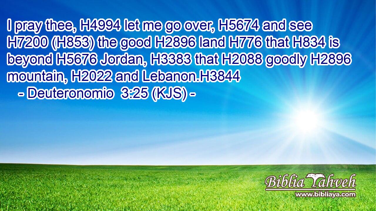 I pray thee, H4994 let me go over, H5674 and see H7200 (H853) the good H2896 land H776 that H834 is beyond H5676 Jordan, H3383 that H2088 goodly H2896 mountain, H2022 and Lebanon.H3844