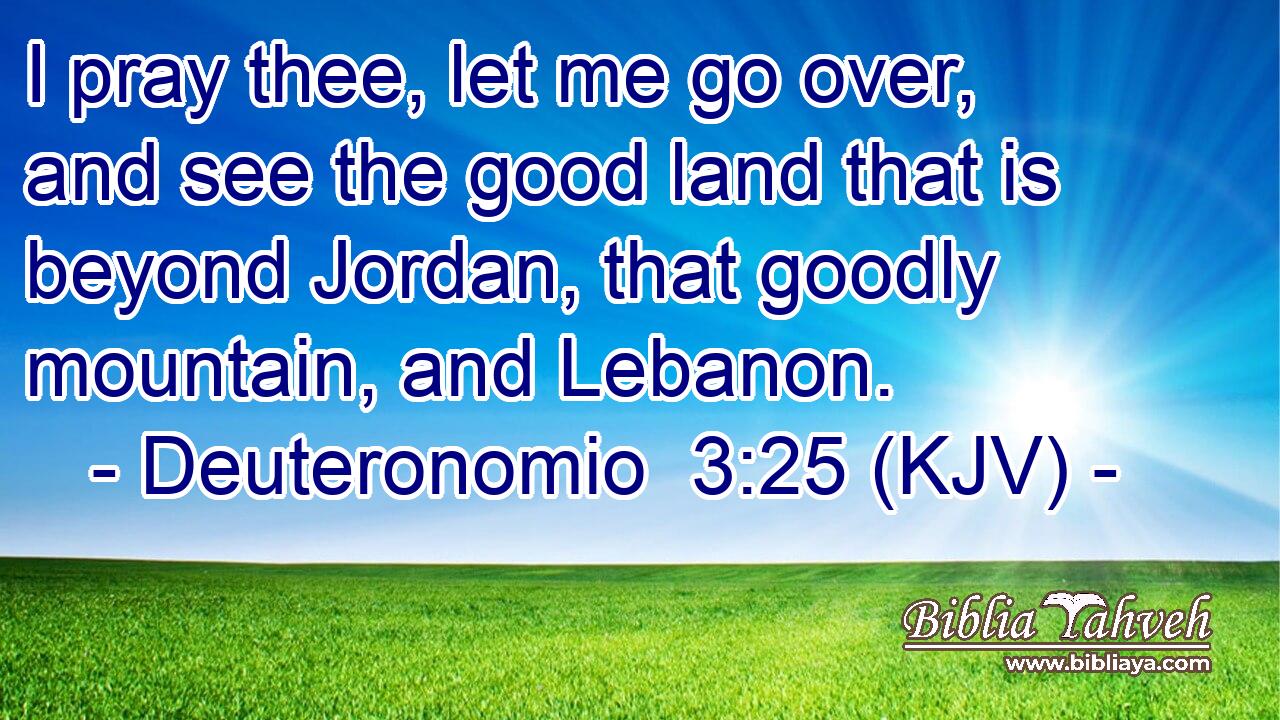I pray thee, let me go over, and see the good land that is beyond Jordan, that goodly mountain, and Lebanon.