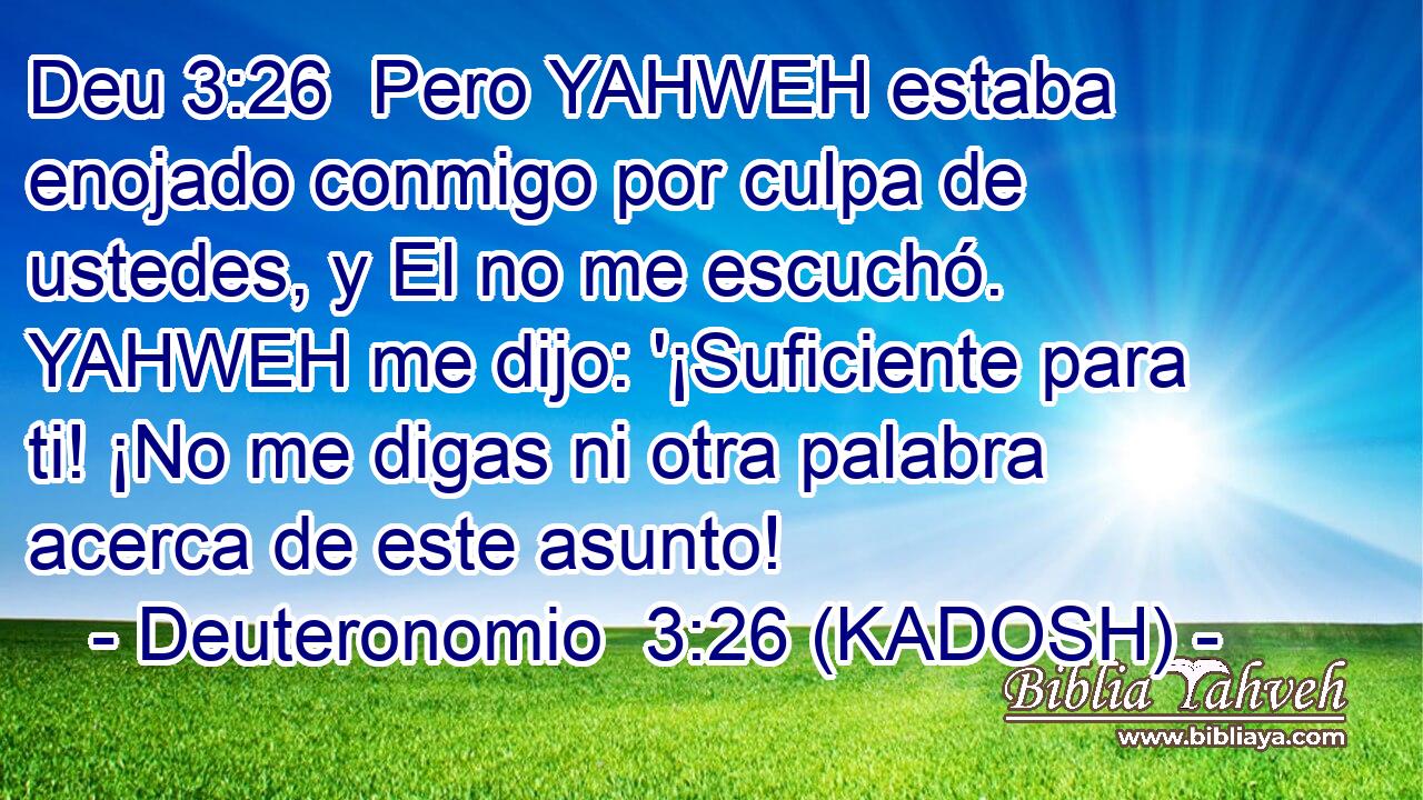  Pero YAHWEH estaba enojado conmigo por culpa de ustedes, y El no me escuchó. YAHWEH me dijo: '¡Suficiente para ti! ¡No me digas ni otra palabra acerca de este asunto! 