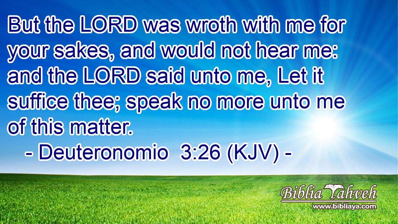 But the LORD was wroth with me for your sakes, and would not hear me: and the LORD said unto me, Let it suffice thee; speak no more unto me of this matter.