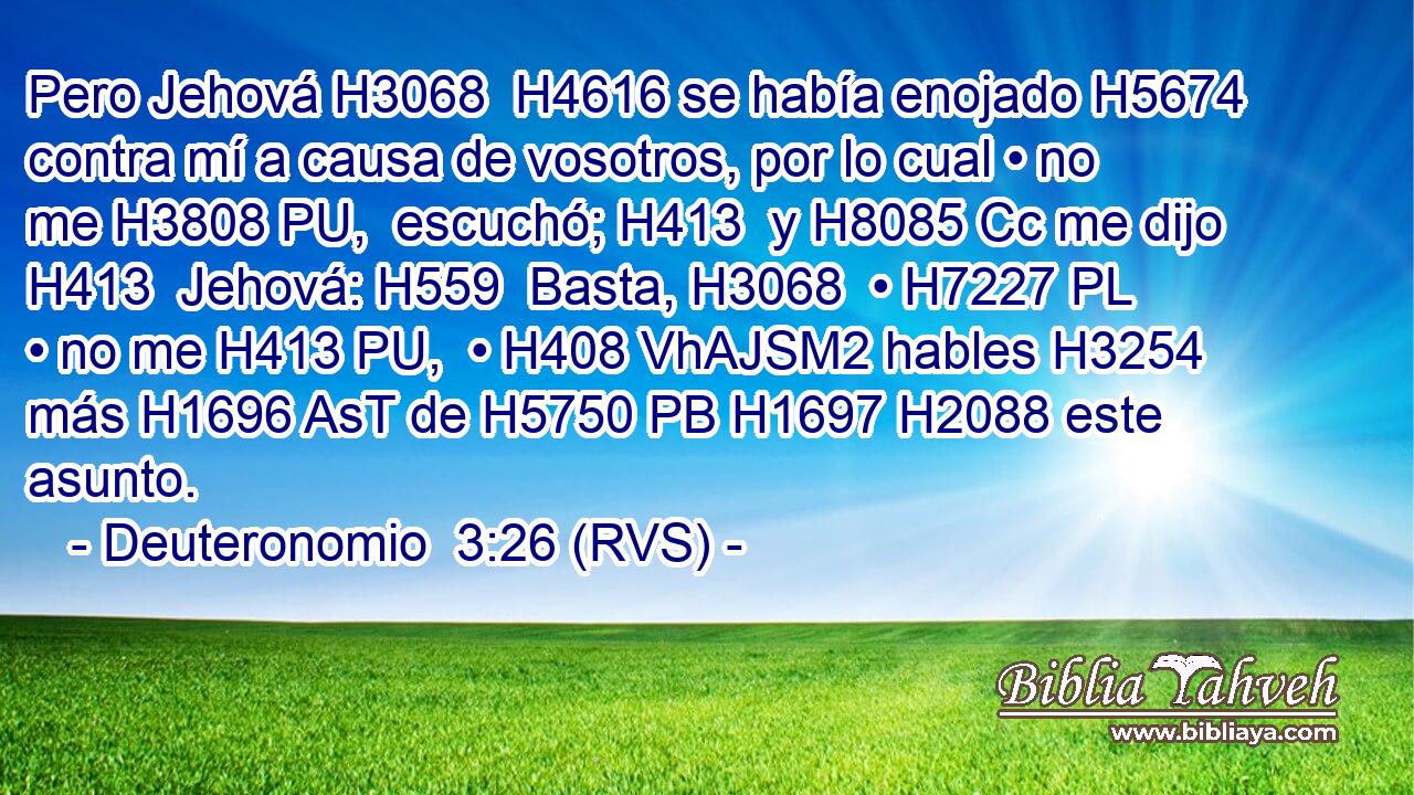 Pero Jehová H3068  H4616 se había enojado H5674  contra mí a causa de vosotros, por lo cual • no me H3808 PU,  escuchó; H413  y H8085 Cc me dijo H413  Jehová: H559  Basta, H3068  • H7227 PL • no me H413 PU,  • H408 VhAJSM2 hables H3254  más H1696 AsT de H5750 PB H1697 H2088 este asunto. 