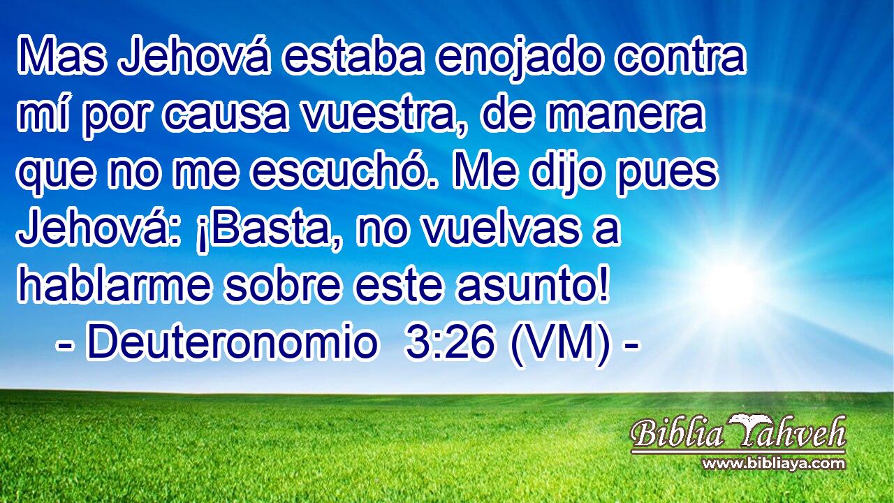  Mas Jehová estaba enojado contra mí por causa vuestra, de manera que no me escuchó. Me dijo pues Jehová: ¡Basta, no vuelvas a hablarme sobre este asunto! 
