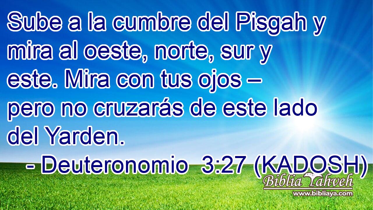  Sube a la cumbre del Pisgah y mira al oeste, norte, sur y este. Mira con tus ojos – pero no cruzarás de este lado del Yarden. 