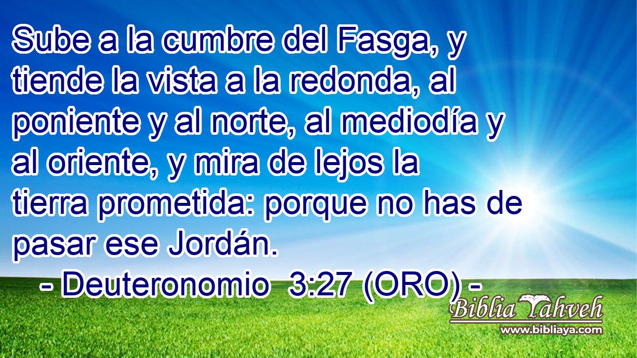  Sube a la cumbre del Fasga, y tiende la vista a la redonda, al poniente y al norte, al mediodía y al oriente, y mira de lejos la tierra prometida: porque no has de pasar ese Jordán. 