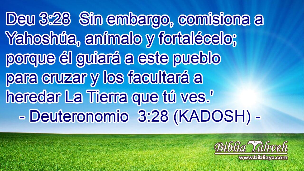  Sin embargo, comisiona a Yahoshúa, anímalo y fortalécelo; porque él guiará a este pueblo para cruzar y los facultará a heredar La Tierra que tú ves.' 