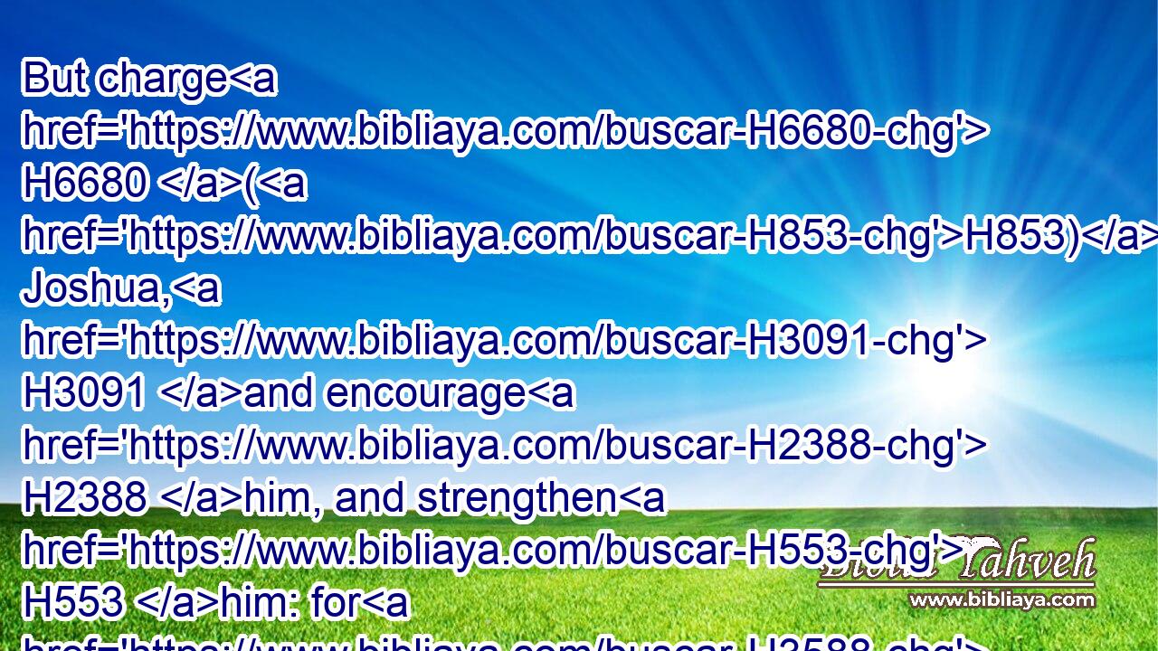 But charge H6680 (H853) Joshua, H3091 and encourage H2388 him, and strengthen H553 him: for H3588 he H1931 shall go over H5674 before H6440 this H2088 people, H5971 and he H1931 shall cause them to inherit H5157 (H853) the land H776 which H834 thou shalt see.H7200