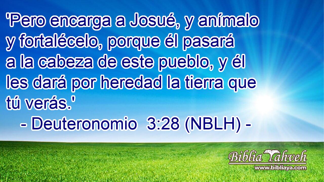  'Pero encarga a Josué, y anímalo y fortalécelo, porque él pasará a la cabeza de este pueblo, y él les dará por heredad la tierra que tú verás.' 