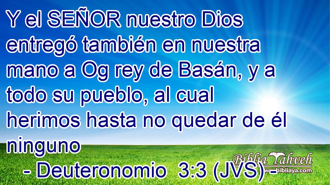 Y el SEÑOR nuestro Dios entregó también en nuestra mano a Og rey de Basán, y a todo su pueblo, al cual herimos hasta no quedar de él ninguno
