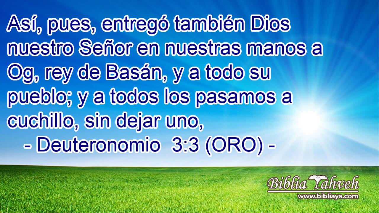  Así, pues, entregó también Dios nuestro Señor en nuestras manos a Og, rey de Basán, y a todo su pueblo; y a todos los pasamos a cuchillo, sin dejar uno, 