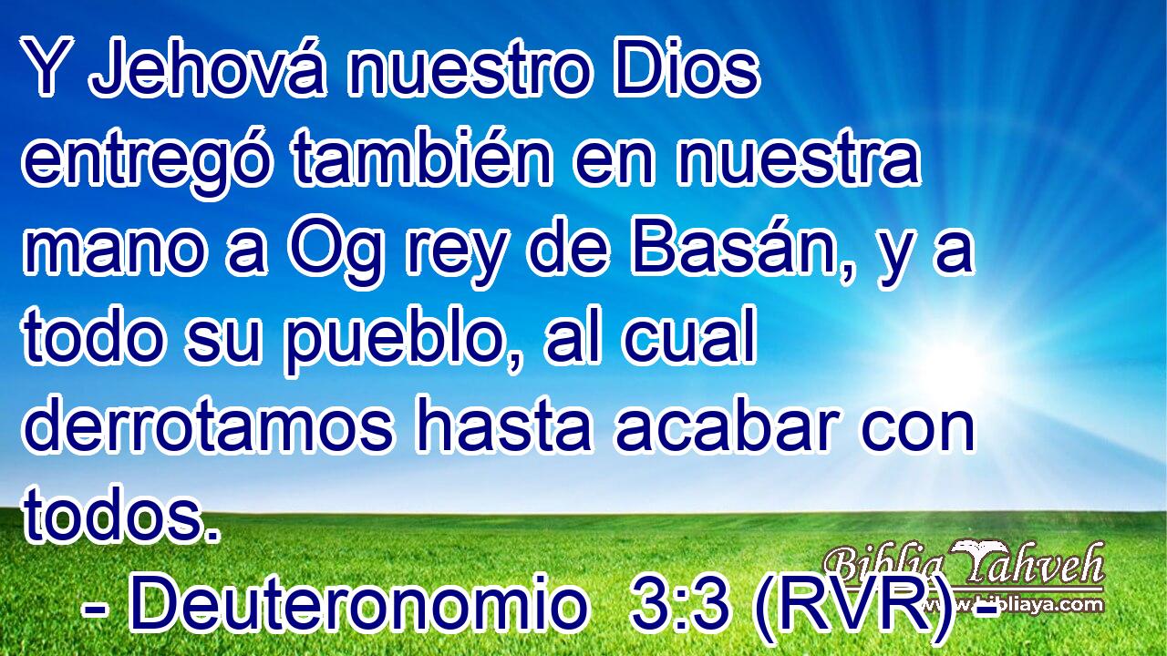 Y Jehová nuestro Dios entregó también en nuestra mano a Og rey de Basán, y a todo su pueblo, al cual derrotamos hasta acabar con todos.