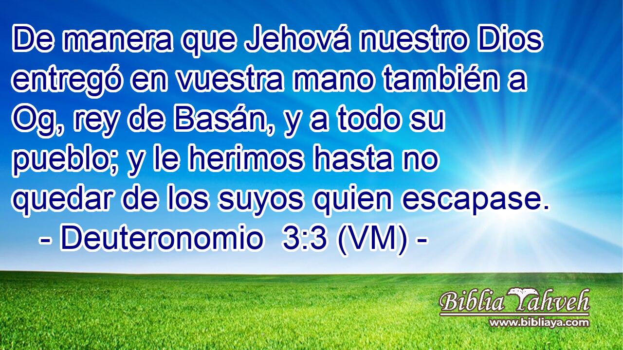  De manera que Jehová nuestro Dios entregó en vuestra mano también a Og, rey de Basán, y a todo su pueblo; y le herimos hasta no quedar de los suyos quien escapase. 