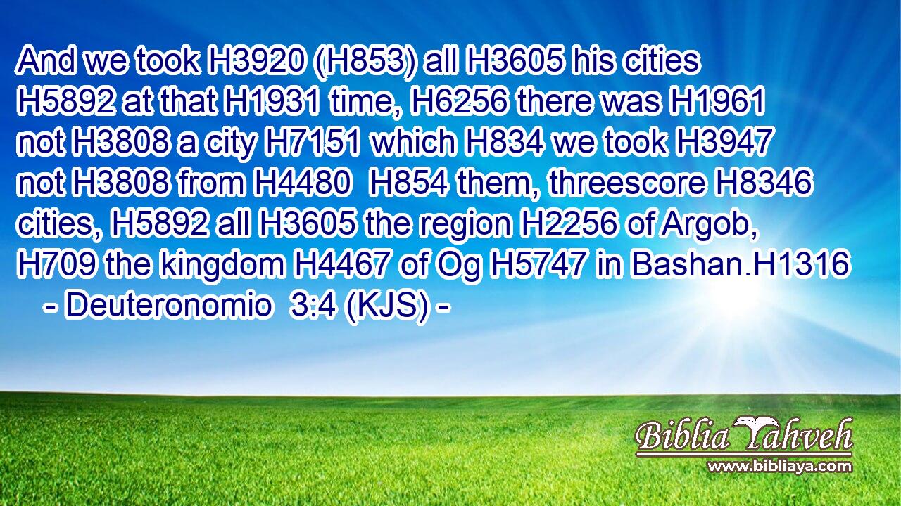 And we took H3920 (H853) all H3605 his cities H5892 at that H1931 time, H6256 there was H1961 not H3808 a city H7151 which H834 we took H3947 not H3808 from H4480  H854 them, threescore H8346 cities, H5892 all H3605 the region H2256 of Argob, H709 the kingdom H4467 of Og H5747 in Bashan.H1316