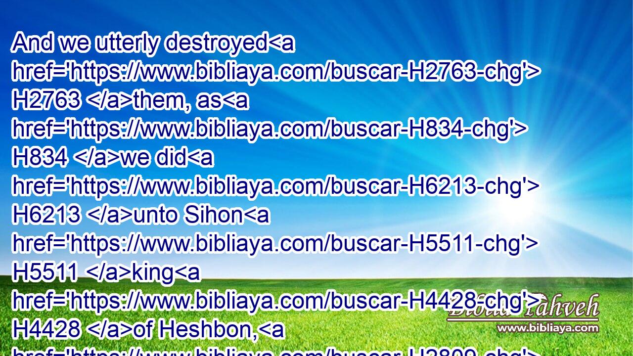 And we utterly destroyed H2763 them, as H834 we did H6213 unto Sihon H5511 king H4428 of Heshbon, H2809 utterly destroying H2763 the men, H4962 women, H802 and children, H2945 of every H3605 city.H5892