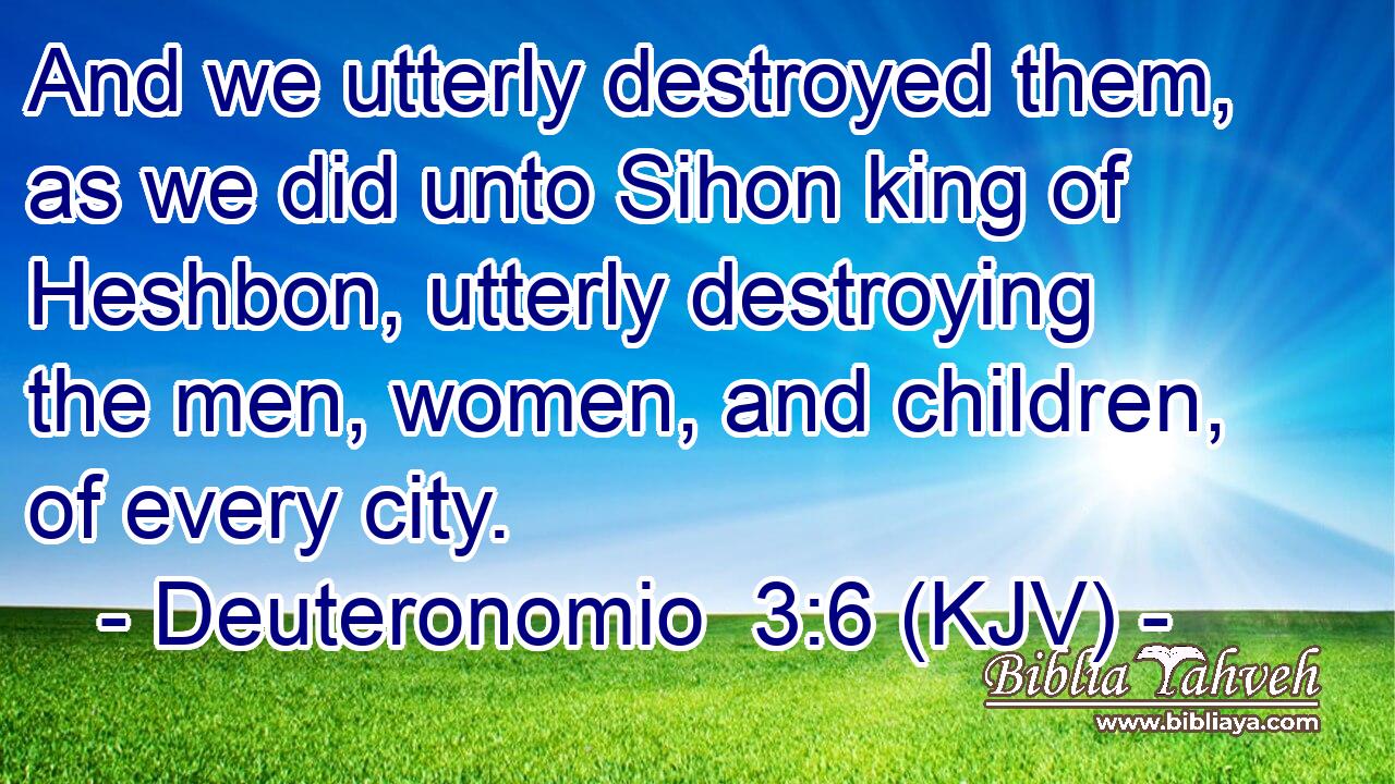 And we utterly destroyed them, as we did unto Sihon king of Heshbon, utterly destroying the men, women, and children, of every city.
