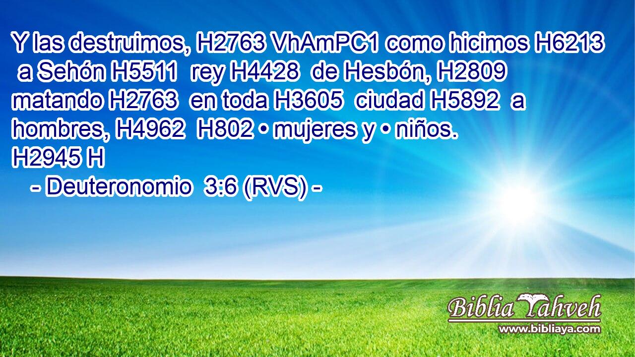 Y las destruimos, H2763 VhAmPC1 como hicimos H6213  a Sehón H5511  rey H4428  de Hesbón, H2809  matando H2763  en toda H3605  ciudad H5892  a hombres, H4962  H802 • mujeres y • niños. H2945 H 