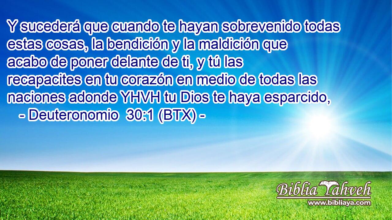 Y sucederá que cuando te hayan sobrevenido todas estas cosas, la bendición y la maldición que acabo de poner delante de ti, y tú las recapacites en tu corazón en medio de todas las naciones adonde YHVH tu Dios te haya esparcido,