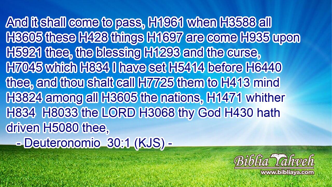 And it shall come to pass, H1961 when H3588 all H3605 these H428 things H1697 are come H935 upon H5921 thee, the blessing H1293 and the curse, H7045 which H834 I have set H5414 before H6440 thee, and thou shalt call H7725 them to H413 mind H3824 among all H3605 the nations, H1471 whither H834  H8033 the LORD H3068 thy God H430 hath driven H5080 thee,