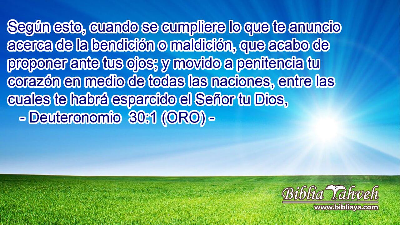 Según esto, cuando se cumpliere lo que te anuncio acerca de la bendición o maldición, que acabo de proponer ante tus ojos; y movido a penitencia tu corazón en medio de todas las naciones, entre las cuales te habrá esparcido el Señor tu Dios, 