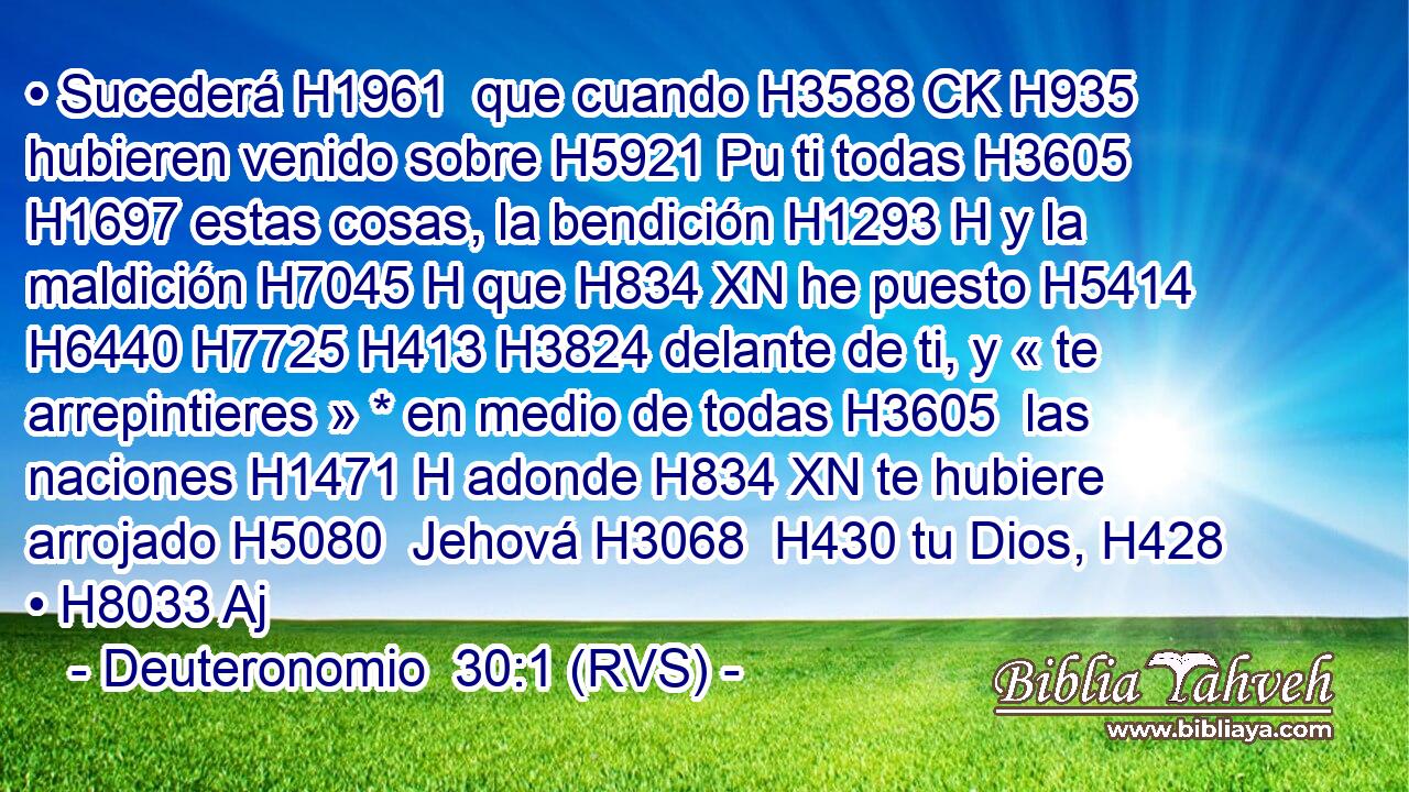 • Sucederá H1961  que cuando H3588 CK H935 hubieren venido sobre H5921 Pu ti todas H3605  H1697 estas cosas, la bendición H1293 H y la maldición H7045 H que H834 XN he puesto H5414  H6440 H7725 H413 H3824 delante de ti, y « te arrepintieres » * en medio de todas H3605  las naciones H1471 H adonde H834 XN te hubiere arrojado H5080  Jehová H3068  H430 tu Dios, H428  • H8033 Aj 