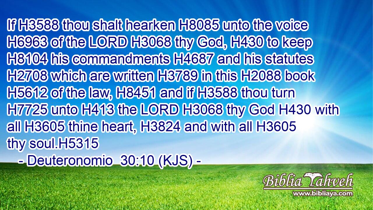 If H3588 thou shalt hearken H8085 unto the voice H6963 of the LORD H3068 thy God, H430 to keep H8104 his commandments H4687 and his statutes H2708 which are written H3789 in this H2088 book H5612 of the law, H8451 and if H3588 thou turn H7725 unto H413 the LORD H3068 thy God H430 with all H3605 thine heart, H3824 and with all H3605 thy soul.H5315