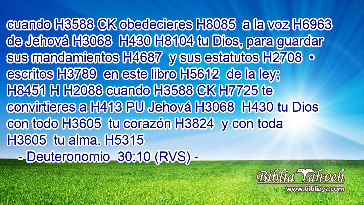cuando H3588 CK obedecieres H8085  a la voz H6963  de Jehová H3068  H430 H8104 tu Dios, para guardar sus mandamientos H4687  y sus estatutos H2708  • escritos H3789  en este libro H5612  de la ley; H8451 H H2088 cuando H3588 CK H7725 te convirtieres a H413 PU Jehová H3068  H430 tu Dios con todo H3605  tu corazón H3824  y con toda H3605  tu alma. H5315  