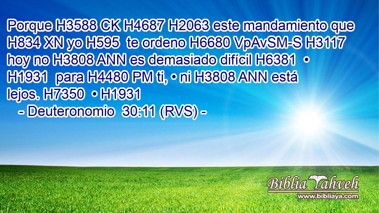 Porque H3588 CK H4687 H2063 este mandamiento que H834 XN yo H595  te ordeno H6680 VpAvSM-S H3117 hoy no H3808 ANN es demasiado difícil H6381  • H1931  para H4480 PM ti, • ni H3808 ANN está lejos. H7350  • H1931  