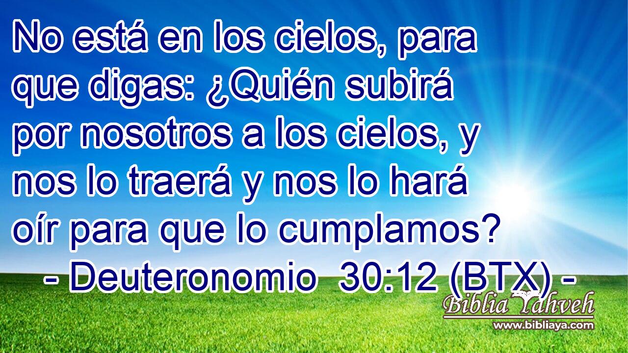 No está en los cielos, para que digas: ¿Quién subirá por nosotros a los cielos, y nos lo traerá y nos lo hará oír para que lo cumplamos?