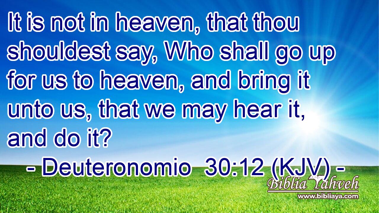 It is not in heaven, that thou shouldest say, Who shall go up for us to heaven, and bring it unto us, that we may hear it, and do it?