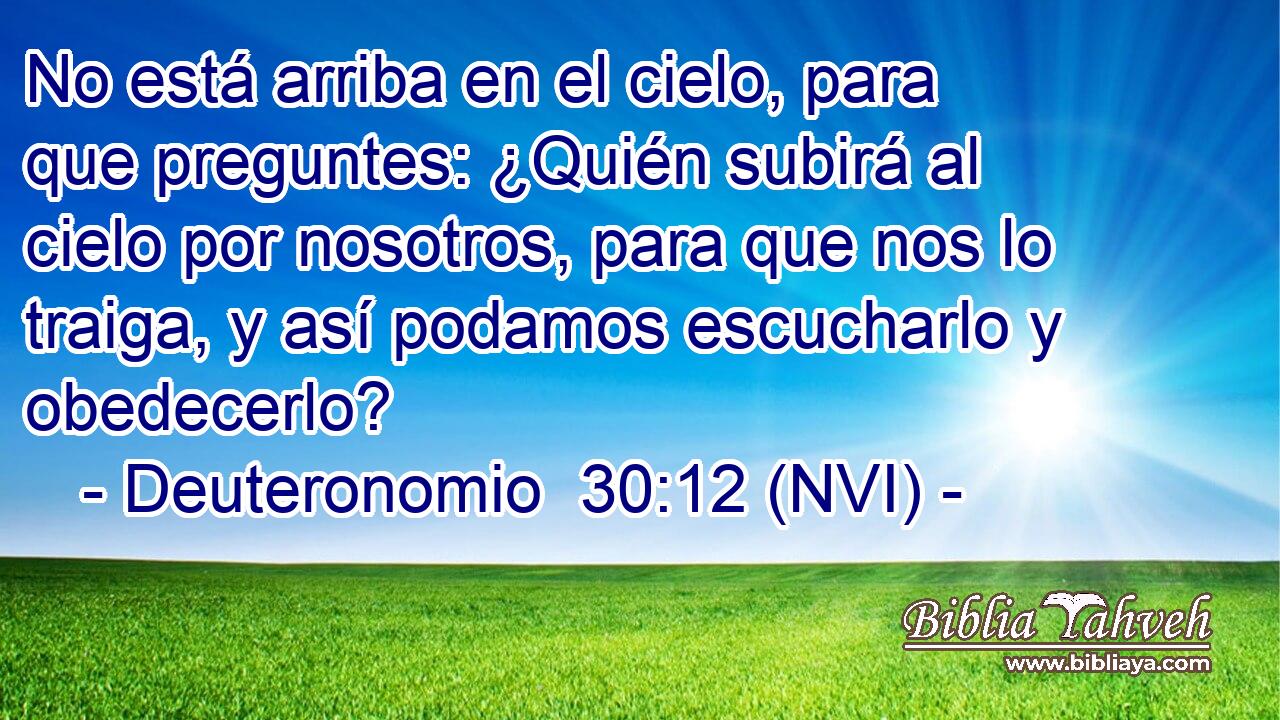  No está arriba en el cielo, para que preguntes: ¿Quién subirá al cielo por nosotros, para que nos lo traiga, y así podamos escucharlo y obedecerlo? 