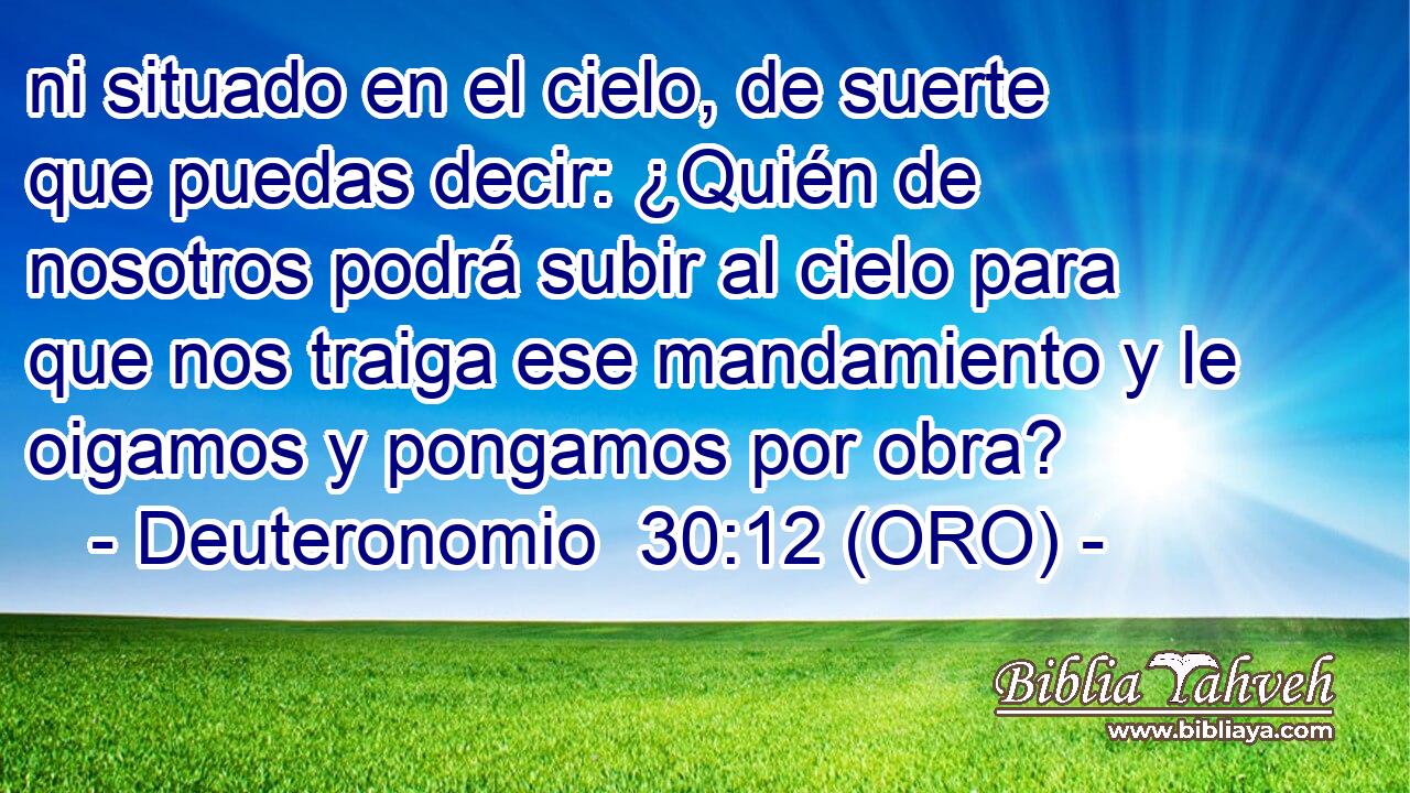  ni situado en el cielo, de suerte que puedas decir: ¿Quién de nosotros podrá subir al cielo para que nos traiga ese mandamiento y le oigamos y pongamos por obra? 