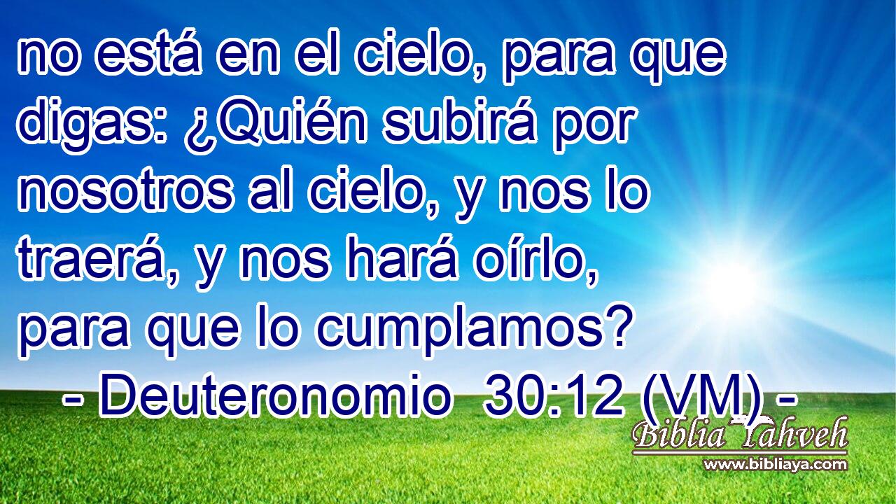  no está en el cielo, para que digas: ¿Quién subirá por nosotros al cielo, y nos lo traerá, y nos hará oírlo, para que lo cumplamos? 