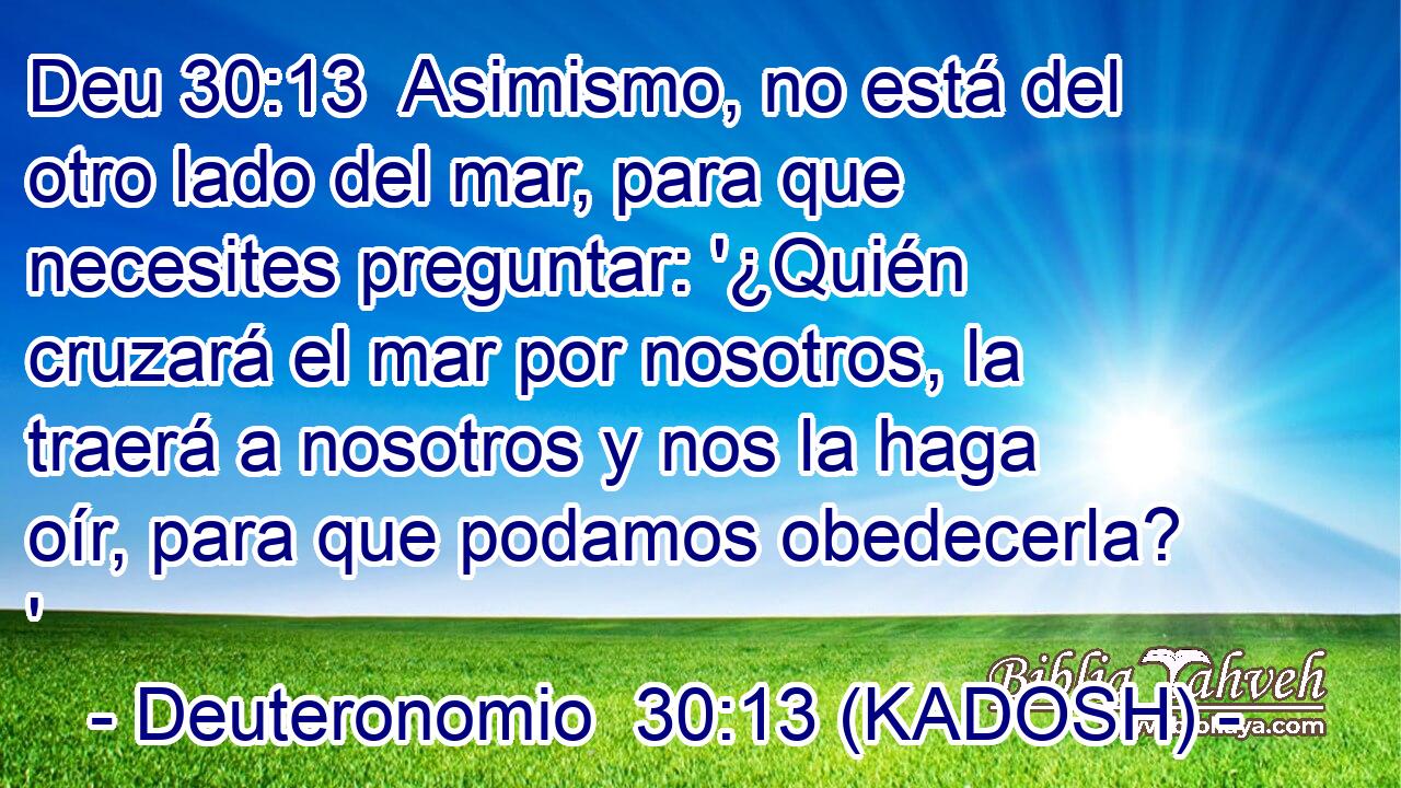  Asimismo, no está del otro lado del mar, para que necesites preguntar: '¿Quién cruzará el mar por nosotros, la traerá a nosotros y nos la haga oír, para que podamos obedecerla? ' 