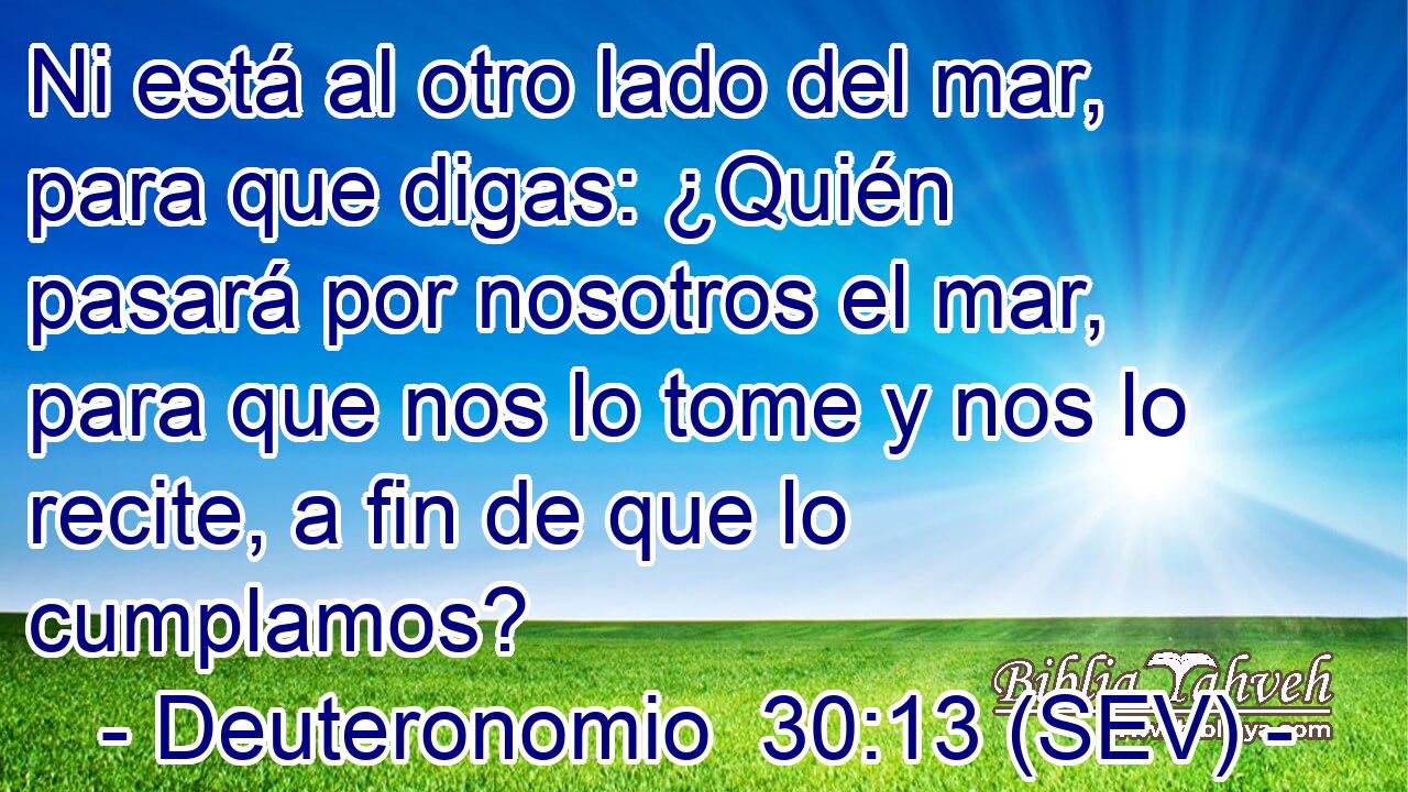 Ni está al otro lado del mar, para que digas: ¿Quién pasará por nosotros el mar, para que nos lo tome y nos lo recite, a fin de que lo cumplamos?