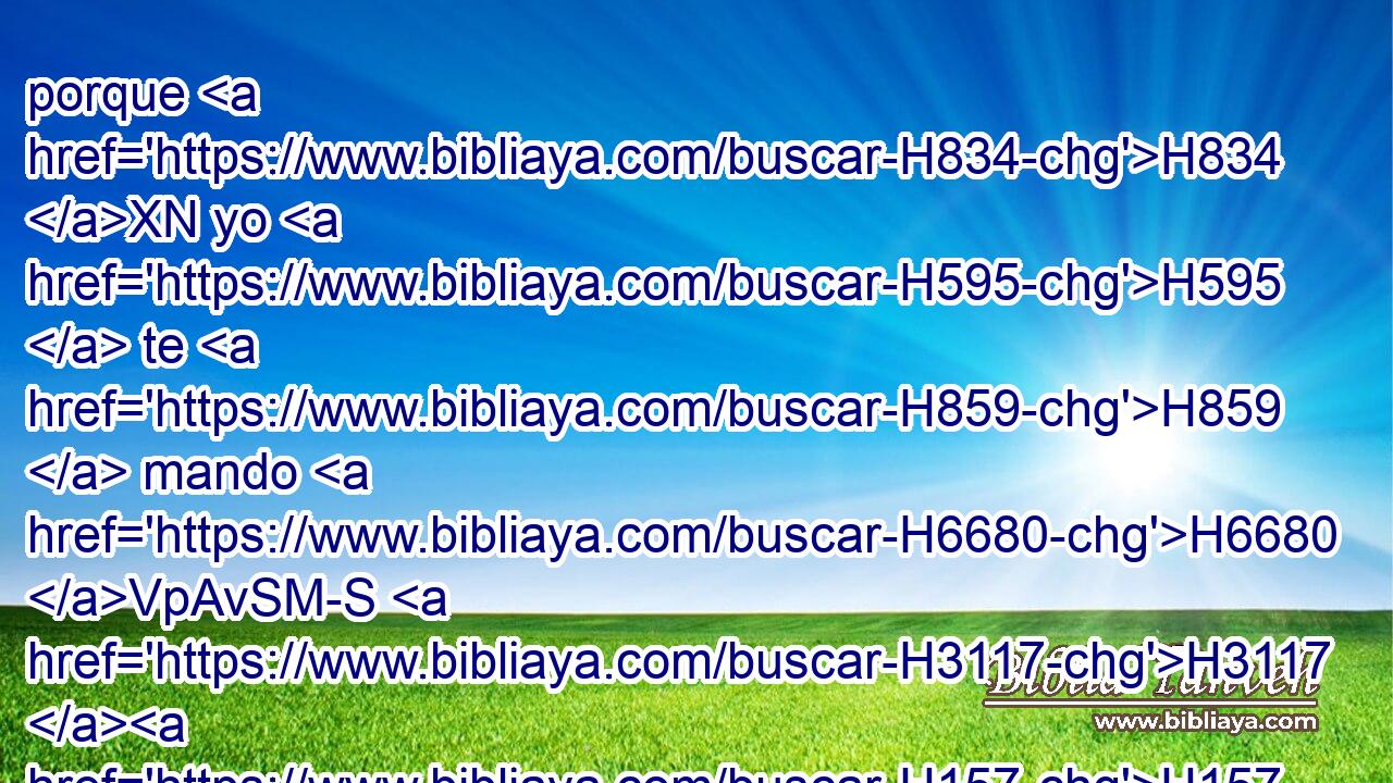 porque H834 XN yo H595  te H859  mando H6680 VpAvSM-S H3117 H157 hoy que ames a Jehová H3068  H430 H1980 tu H859  Dios, que andes en sus caminos, H1870  H8104 y guardes sus mandamientos, H4687  • sus estatutos H2708  y sus decretos, H4941  para que • vivas H2421  y seas multiplicado, H7235  y Jehová H3068  H430 tu H859  H935 Dios te H859  bendiga H1288  en la tierra H776 