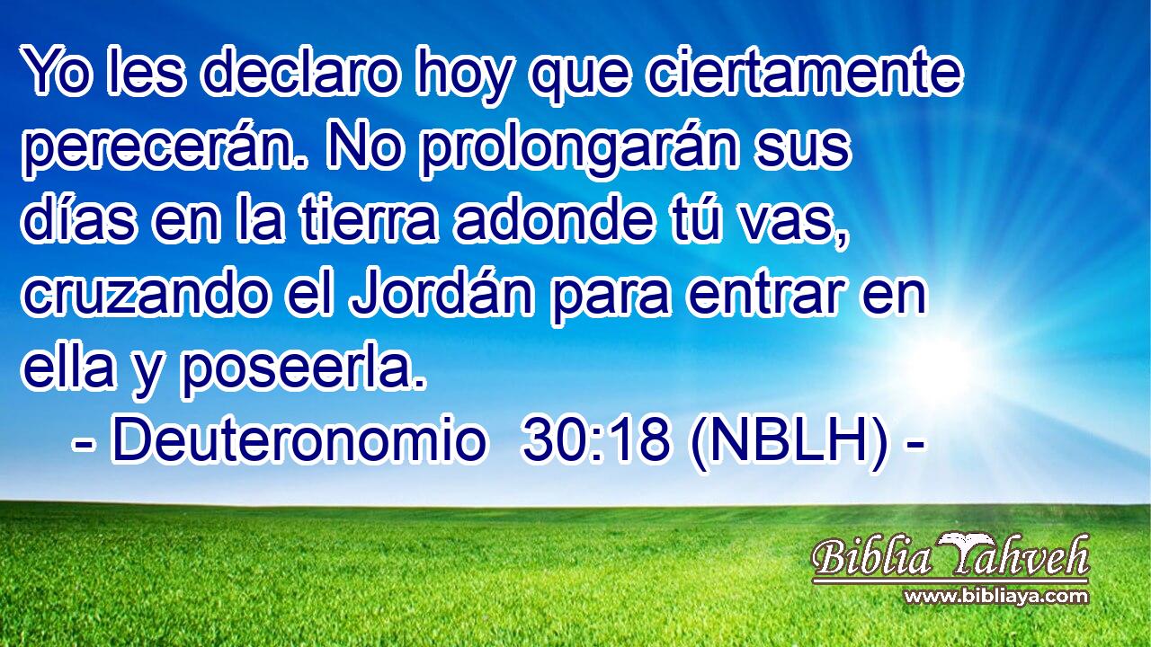  Yo les declaro hoy que ciertamente perecerán. No prolongarán sus días en la tierra adonde tú vas, cruzando el Jordán para entrar en ella y poseerla. 