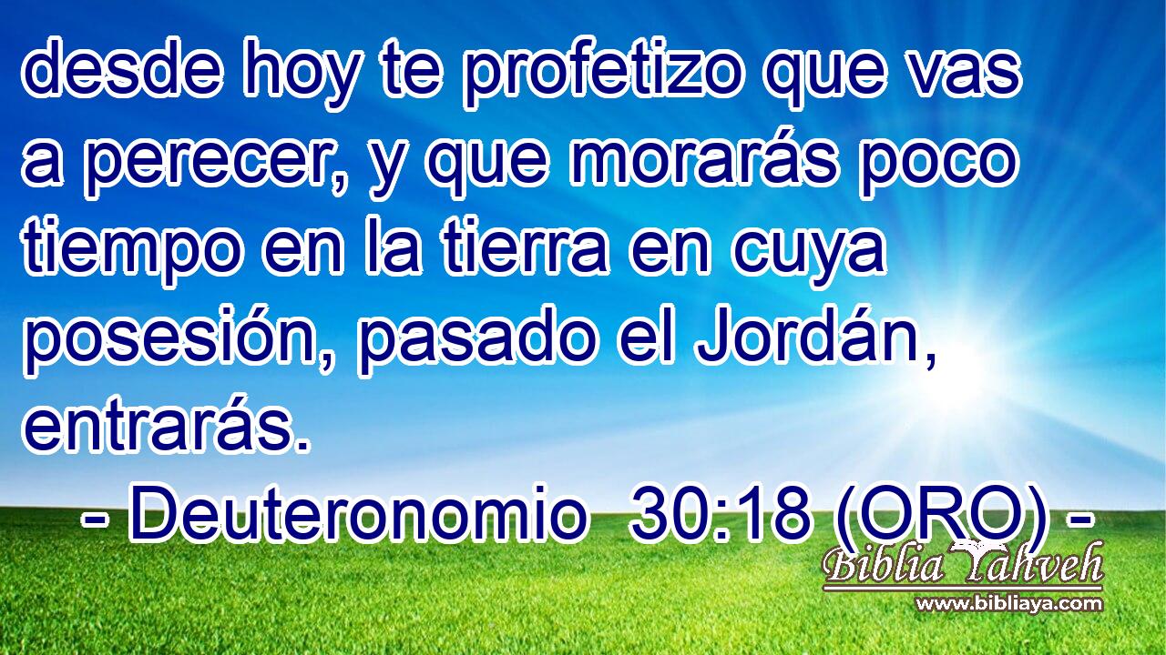  desde hoy te profetizo que vas a perecer, y que morarás poco tiempo en la tierra en cuya posesión, pasado el Jordán, entrarás. 