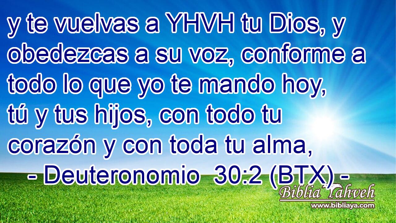 y te vuelvas a YHVH tu Dios, y obedezcas a su voz, conforme a todo lo que yo te mando hoy, tú y tus hijos, con todo tu corazón y con toda tu alma,