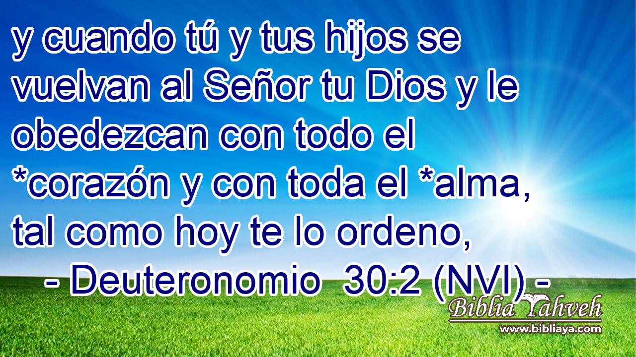  y cuando tú y tus hijos se vuelvan al Señor tu Dios y le obedezcan con todo el *corazón y con toda el *alma, tal como hoy te lo ordeno, 