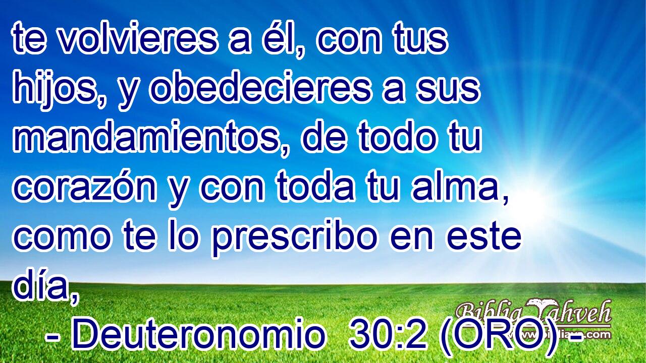  te volvieres a él, con tus hijos, y obedecieres a sus mandamientos, de todo tu corazón y con toda tu alma, como te lo prescribo en este día, 