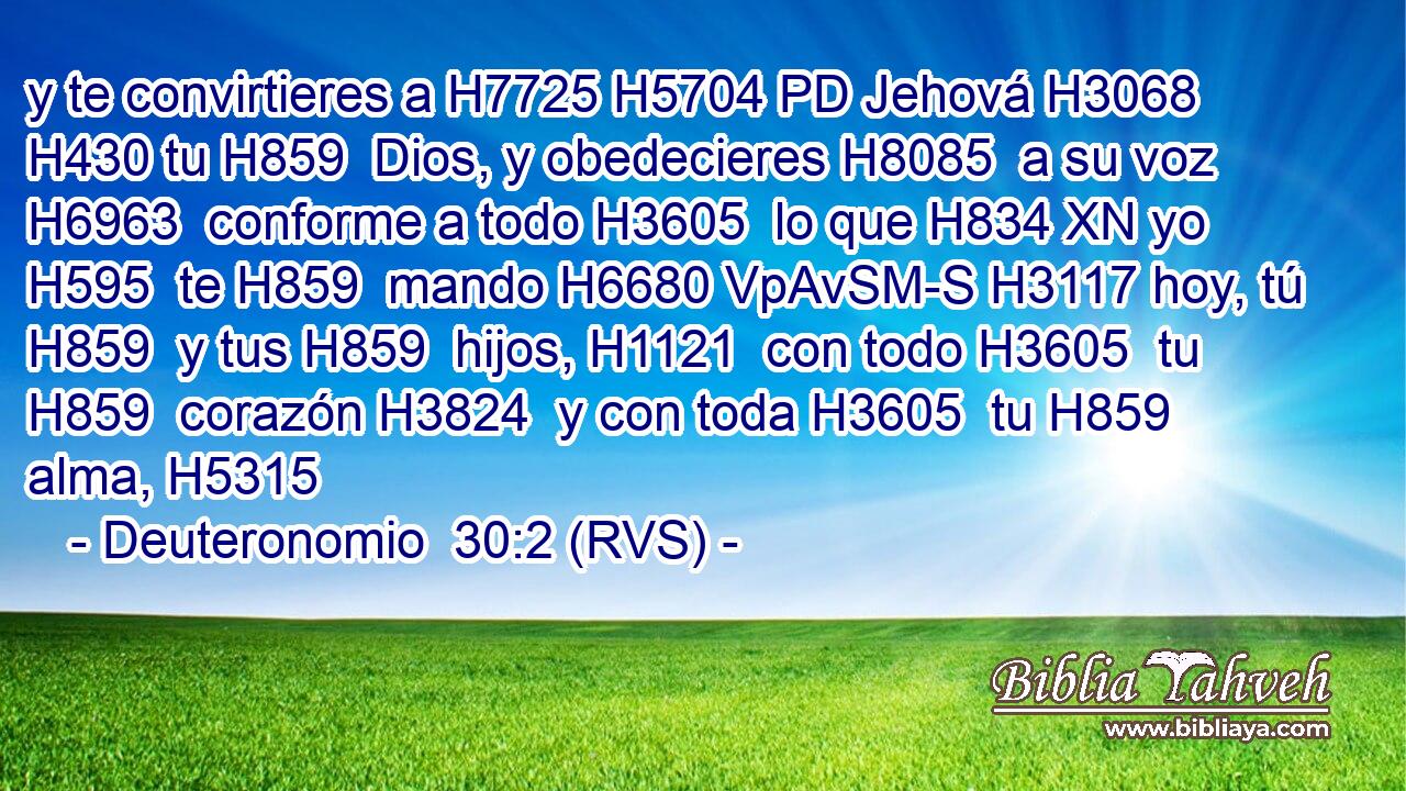 y te convirtieres a H7725 H5704 PD Jehová H3068  H430 tu H859  Dios, y obedecieres H8085  a su voz H6963  conforme a todo H3605  lo que H834 XN yo H595  te H859  mando H6680 VpAvSM-S H3117 hoy, tú H859  y tus H859  hijos, H1121  con todo H3605  tu H859  corazón H3824  y con toda H3605  tu H859  alma, H5315  