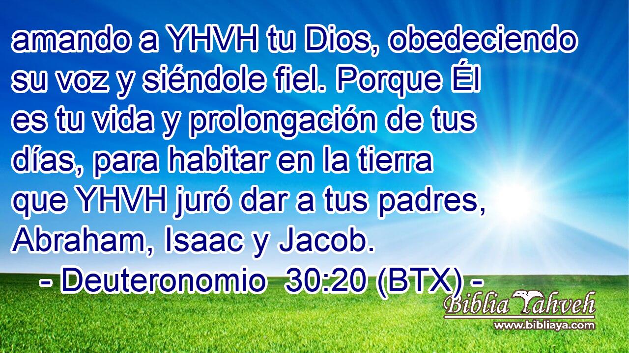 amando a YHVH tu Dios, obedeciendo su voz y siéndole fiel. Porque Él es tu vida y prolongación de tus días, para habitar en la tierra que YHVH juró dar a tus padres, Abraham, Isaac y Jacob.